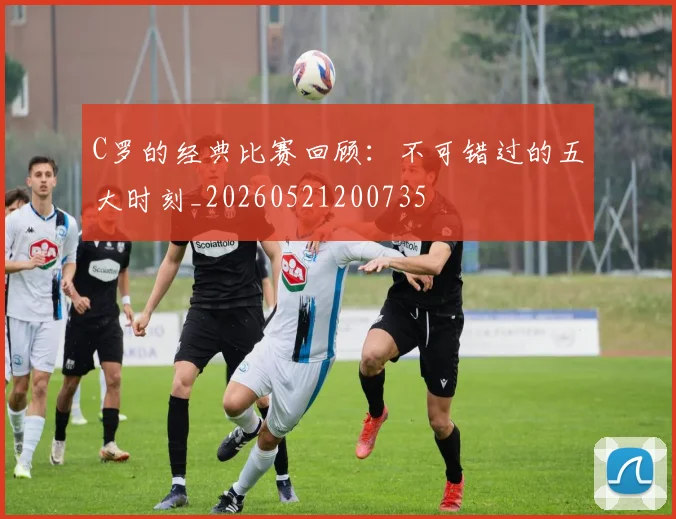 C罗的经典比赛回顾:不可错过的五大时刻_20260521200735