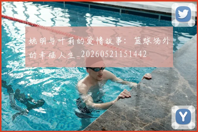 姚明与叶莉的爱情故事：篮球场外的幸福人生_20260521151442