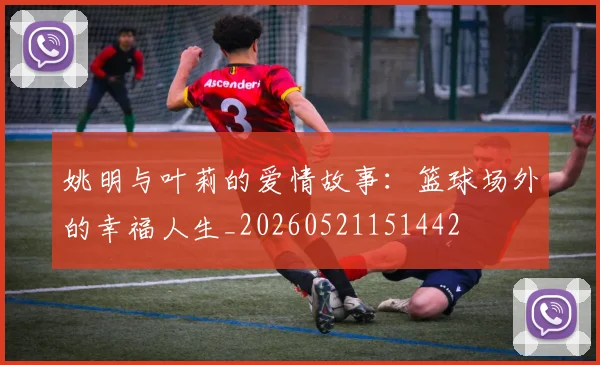 姚明与叶莉的爱情故事：篮球场外的幸福人生_20260521151442