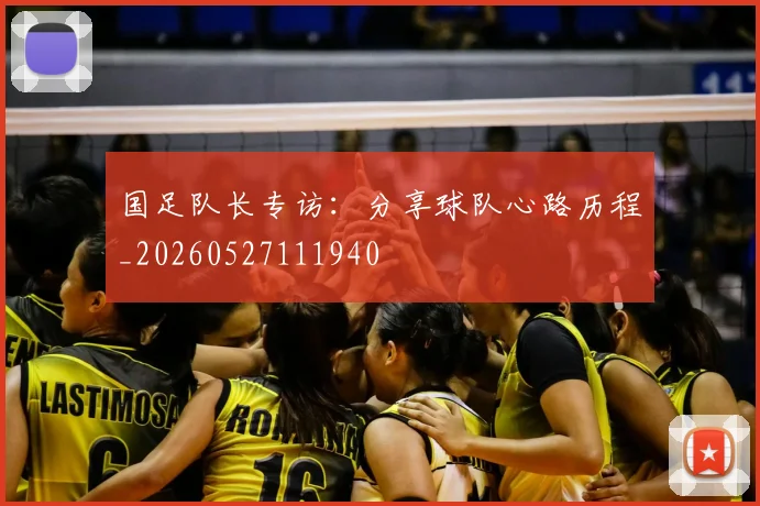 国足队长专访：分享球队心路历程_20260527111940