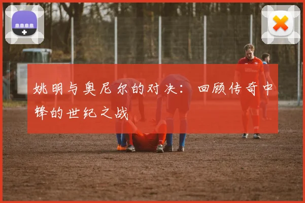 姚明与奥尼尔的对决:回顾传奇中锋的世纪之战