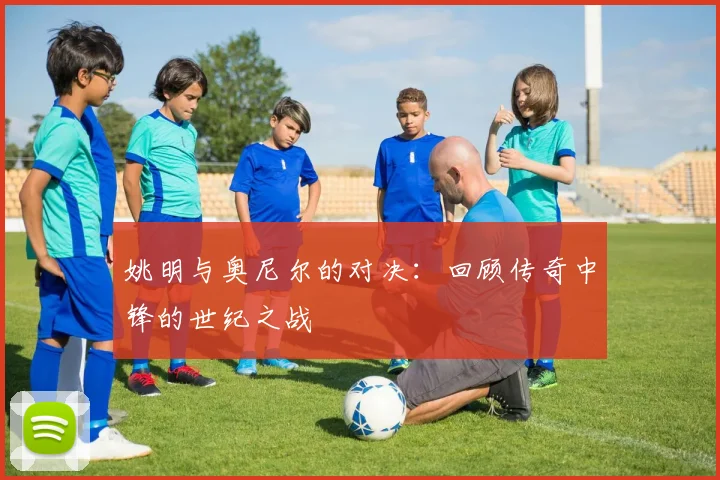 姚明与奥尼尔的对决：回顾传奇中锋的世纪之战