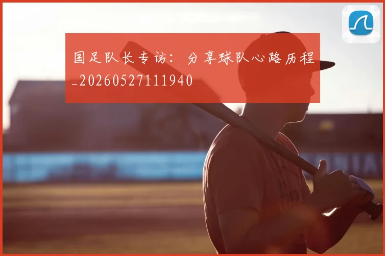 国足队长专访：分享球队心路历程_20260527111940