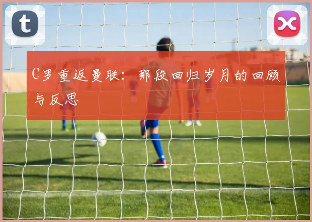 C罗重返曼联：那段回归岁月的回顾与反思