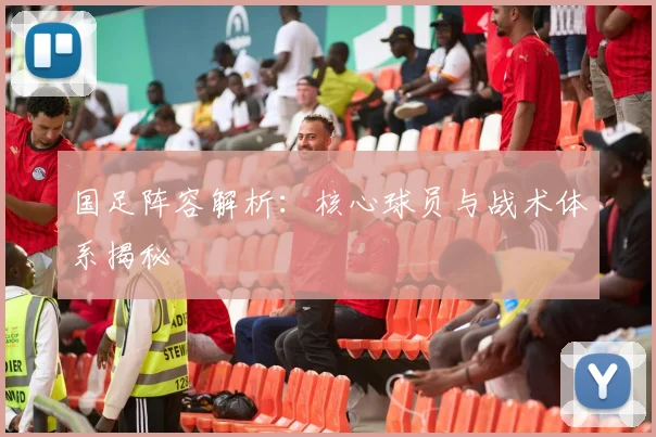 国足阵容解析:核心球员与战术体系揭秘